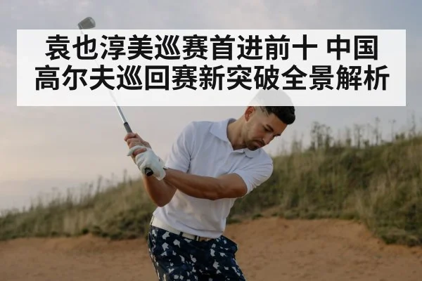 袁也淳美巡赛首进前十 中国高尔夫巡回赛新突破全景解析