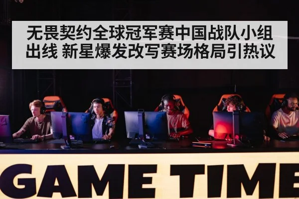 无畏契约全球冠军赛中国战队小组出线 新星爆发改写赛场格局引热议